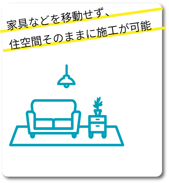 家具などを移動せず、住空間そのままに施工が可能
